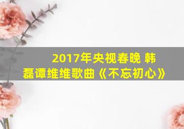 2017年央视春晚 韩磊谭维维歌曲《不忘初心》